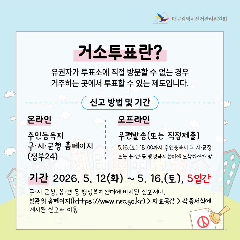 거소투표란? 유권자가 투표소에 직접 방문할 수 없는 경우, 병원, 자택 등 현재 거주하는 곳에서 우편으로 투표할 수 있는 제도입니다. 신고 방법 및 기간 - 온라인 : 주민등록지 구.시.군청 홈페이지(정부24)  - 오프라인 : 우편발송(또는 직접제출) 5. 16.(토) 18:00까지 주민등록지 구.시.군청 또는 읍.면.동 행정복지센터에 도착하여야 함 기간 : 2026. 5. 12.(화) ~ 5. 16.(토), 5일간 구.시.군청, 읍.면.동 행정복지센터에 비치된 신고서나, 선관위 홈페이지(https://www.nec.go.kr)>자료공간>각종서식에 게시된 신고서 이용