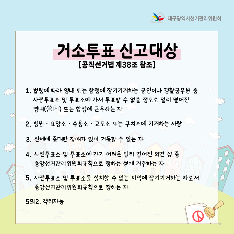 거소투표 신고대상 [공직선거법 제38조 참조] 1. 법령에 따라 영내 또는 함정에 장기기거하는 군인이나 경찰공무원 중 사전투표소 및 투표소에 가서 투표할 수 없을 정도로 멀리 떨어진 영내 또는 함정에 근무하는 자 2. 병원.요양소.수용소.교도소 또는 구치소에 기거하는 사람 3. 신체에 중대한 장애가 있어 거동할 수 없는 자 4. 사전투표소 및 투표소에 가기 어려운 멀리 떨어진 외딴 섬 중 중앙선거관리위원회규칙으로 정하는 섬에 거주하는 자 5. 사전투표소 및 투표소를 설치할 수 없는 지역에 장기기거하는 자로서 중앙선거관리위원회규칙으로 정하는 자 5의2. 격리자 등