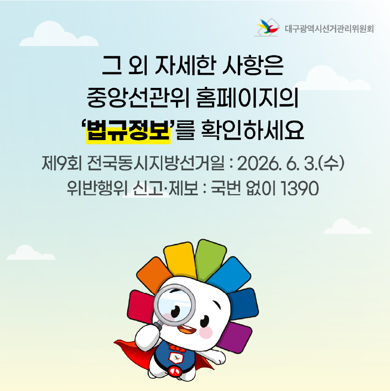그 외 자세한 사항은 중앙선관위 홈페이지를 확인하세요. 제9회 전국동시지방선거일 : 2026. 6. 3.(수) 위반행위 신고.제보 : 국번 없이 1390