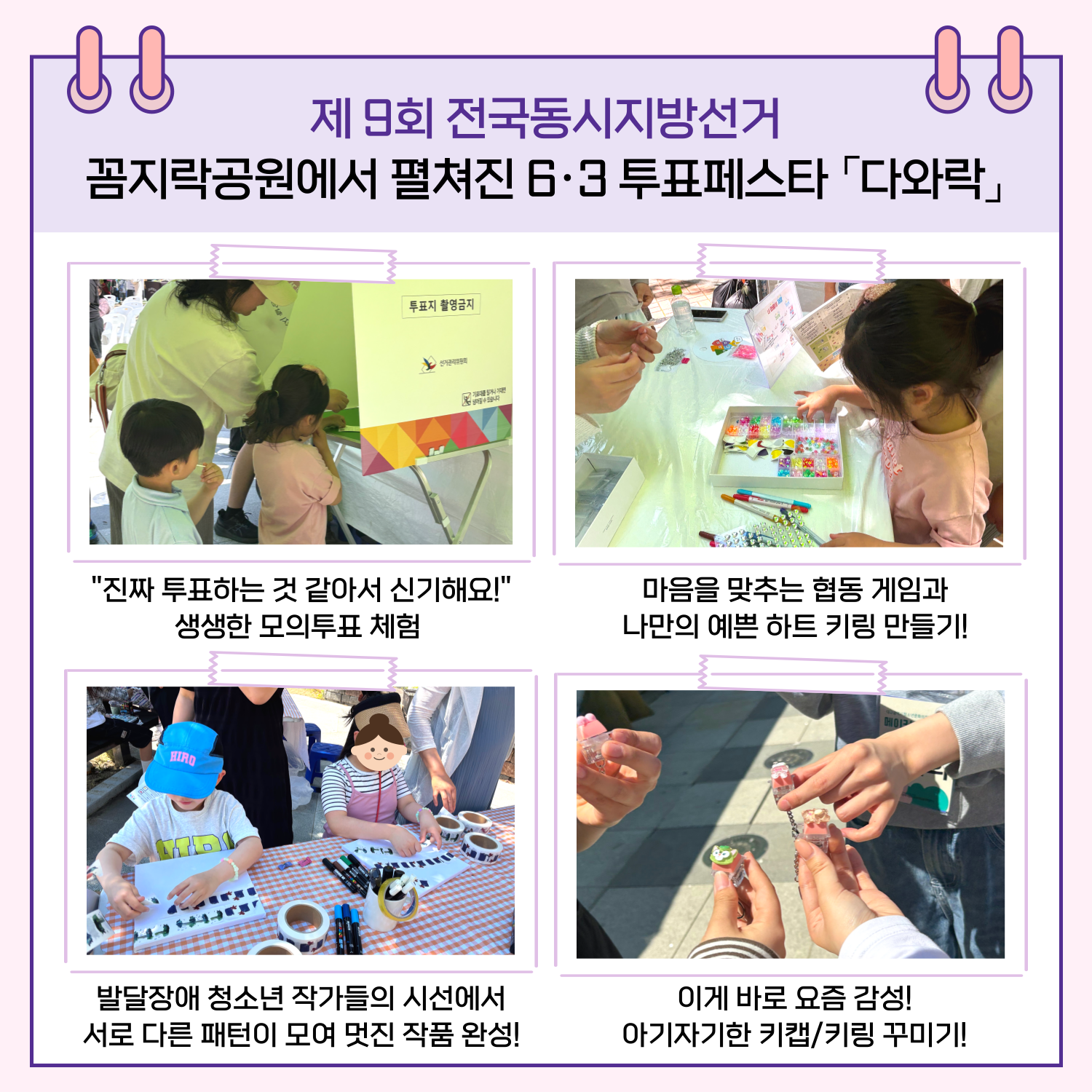 - "진짜 투표하는 것 같아서 신기해요!" 생생한 모의투표 체험 - 마음을 맞추는 협동 게임과 나만의 예쁜 하트 키링 만들기! - 발달장애 청소년 작가들의 시선에서 서로 다른 패턴이 모여 멋진 작품 완성! - 이게 바로 요즘 감성! 아기자기한 키캡/키링 꾸미기!