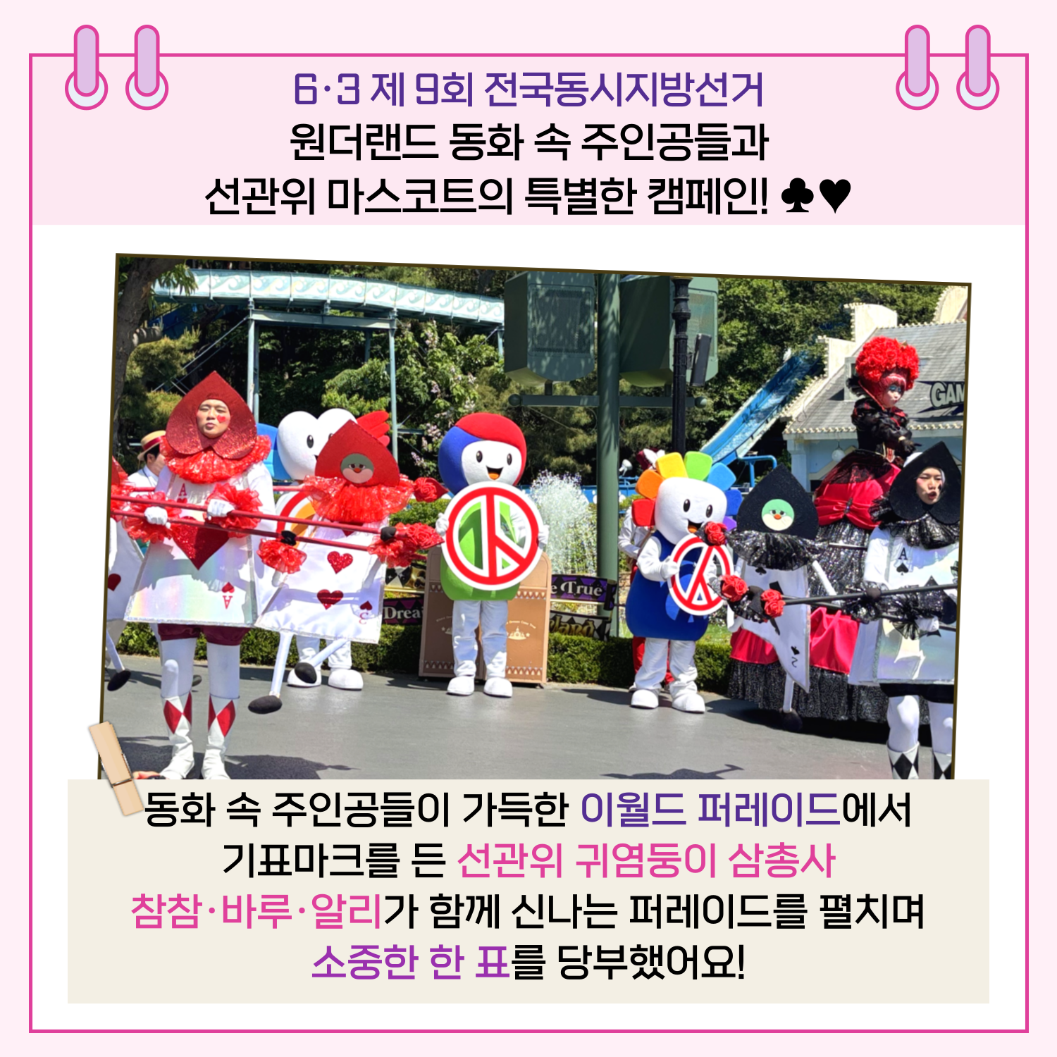 6.3 제9회 전국동시지방선거 원더랜드 동화 속 주인공들과 선관위 마스코트의 특별한 캠페인! 동화 속 주인공들이 가득한 이월드 퍼레이드에서 기표마크를 든 선관위 귀염둥이 삼총사 참참.바루.알리가 함께 신나는 퍼레이드를 펼치며 소중한 한 표를 당부했어요!