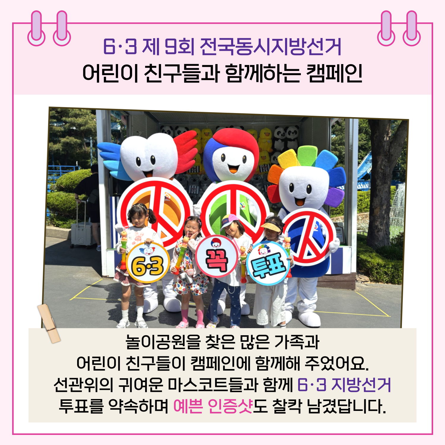 6.3 제 9회 전국동시지방선거 어린이 친구들과 함께하는 캠페인 놀이공원을 찾은 많은 가족과 어린이 친구들이 캠페인에 함께해 주었어요. 선관위의 귀여운 마스코트들과 함께 6.3 지방선거 투표를 약속하며 예쁜 인증샷도 찰칵 남겼답니다.