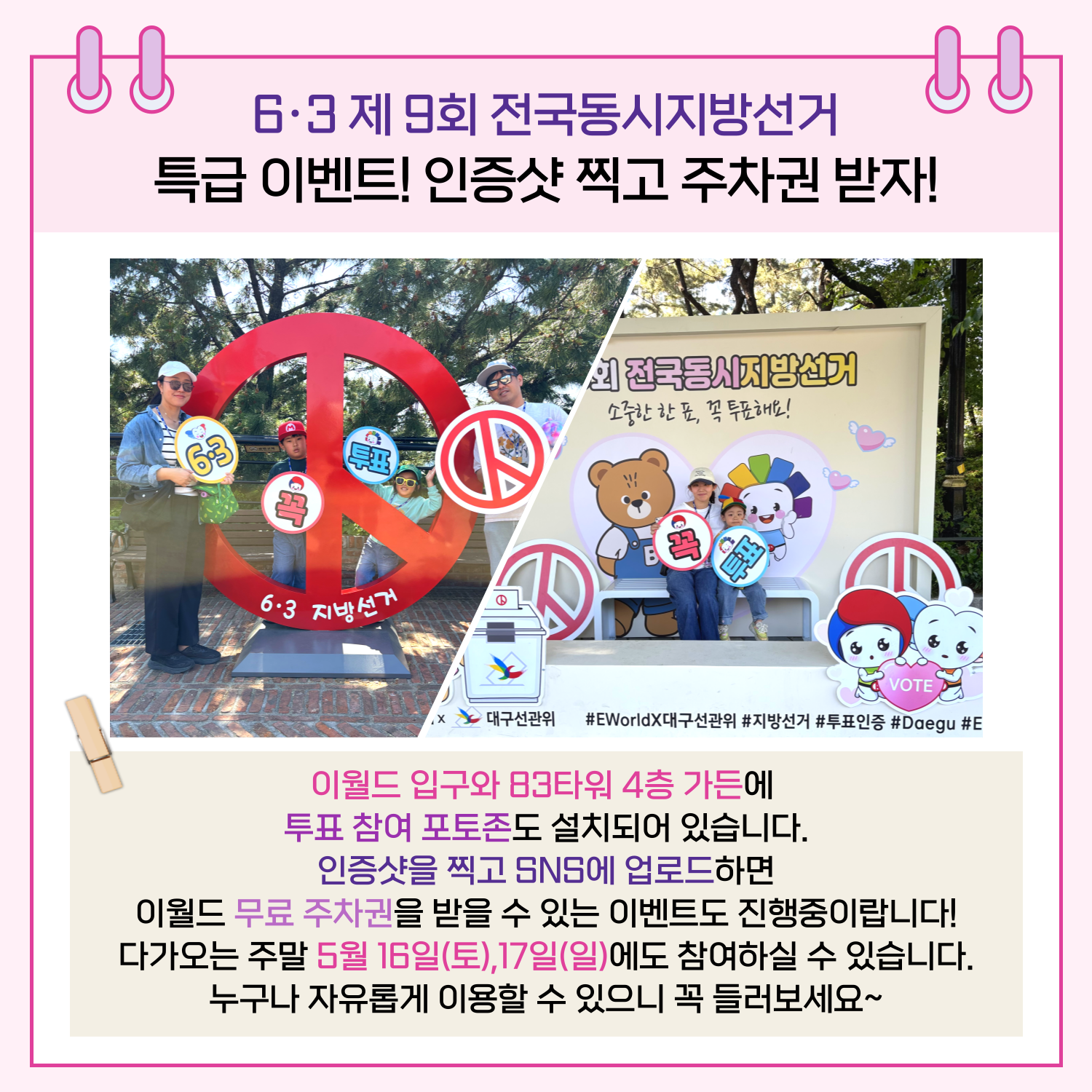특급 이벤트! 인증샷 찍고 주차권 받자! 이월드 입구와 83타워 4층 가든에 투표 참여 포토존도 설치되어 있습니다. 인증샷을 찍고 SNS에 업로드하면 이월드 무료 주차권을 받을 수 있는 이벤트도 진행중이랍니다! 다가오는 주말 5월 16일(토), 17일(일)에도 참여하실 수 있습니다. 누구나 자유롭게 이용할 수 있으니 꼭 들러보세요~