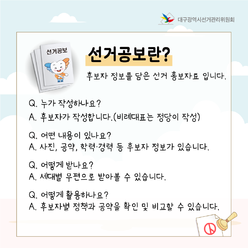 선거공보란? 후보자 정보를 담은 선거 홍보자료 입니다.  Q. 누가 작성하나요? A. 후보자가 작성합니다.(비례대표는 정당이 작성)  Q. 어떤 내용이 있나요? A. 사진, 공약, 학력.경력 등 후보자 정보가 있습니다.  Q. 어떻게 받나요? A. 세대별 우편으로 받아볼 수 있습니다.  Q. 어떻게 활용하나요? A. 후보자별 정책과 공약을 확인 및 비교할 수 있습니다.