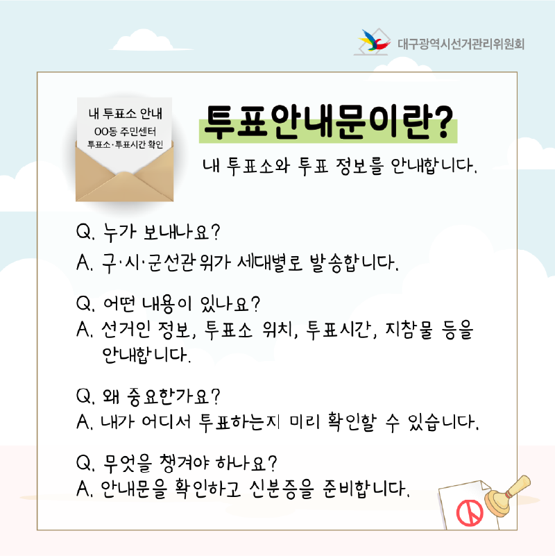 투표안내문이란? 내 투표소와 투표 정보를 안내합니다.  Q. 누가 보내나요? A. 구.시.군선관위가 세대별로 발송합니다.  Q. 어떤 내용이 있나요? A. 선거인 정보, 투표소 위치, 투표시간, 지참물 등을 안내합니다.  Q. 왜 중요한가요? A. 내가 어디서 투표하는지 미리 확인할 수 있습니다.  Q. 무엇을 챙겨야 하나요? A. 안내문을 확인하고 신분증을 준비합니다.