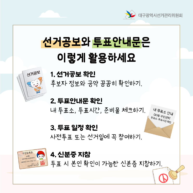 선거공보와 투표안내문은 이렇게 활용하세요  1. 선거공보 확인 후보자 정보와 공약 꼼꼼히 확인하기.  2. 투표안내문 확인 내 투표소, 투표시간, 준비물 체크하기  3. 투표 일정 확인 사전투표 또는 선거일에 꼭 참여하기.  4. 신분증 지참 투표 시 본인 확인이 가능한 신분증 지참하기