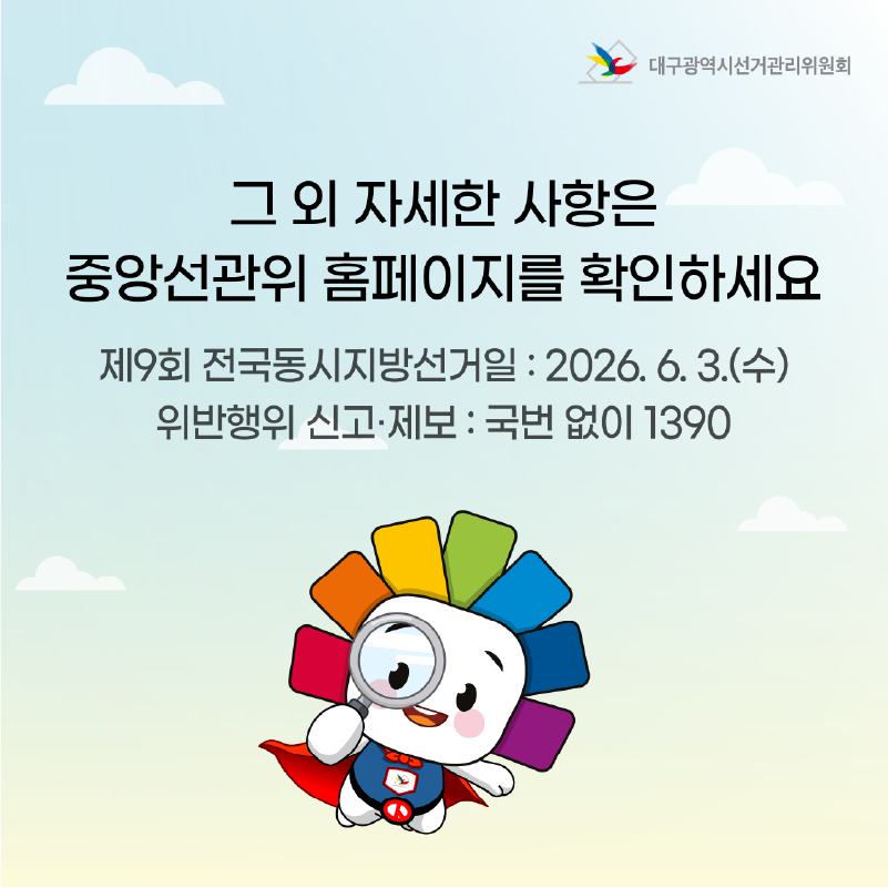 그 외 자세한 사항은 중앙선관위 홈페이지를 확인하세요. 제9회 전국동시지방선거일 : 2026. 6. 3.(수) 위반행위 신고.제보 : 국번 없이 1390