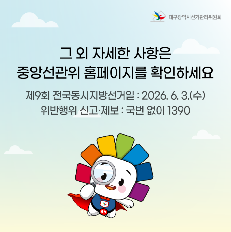 그 외 자세한 사항은 중앙선관위 홈페이지를 확인하세요. 제9회 전국동시지방선거일 : 2026. 6. 3.(수) 위반행위 신고.제보 : 국번 없이 1390