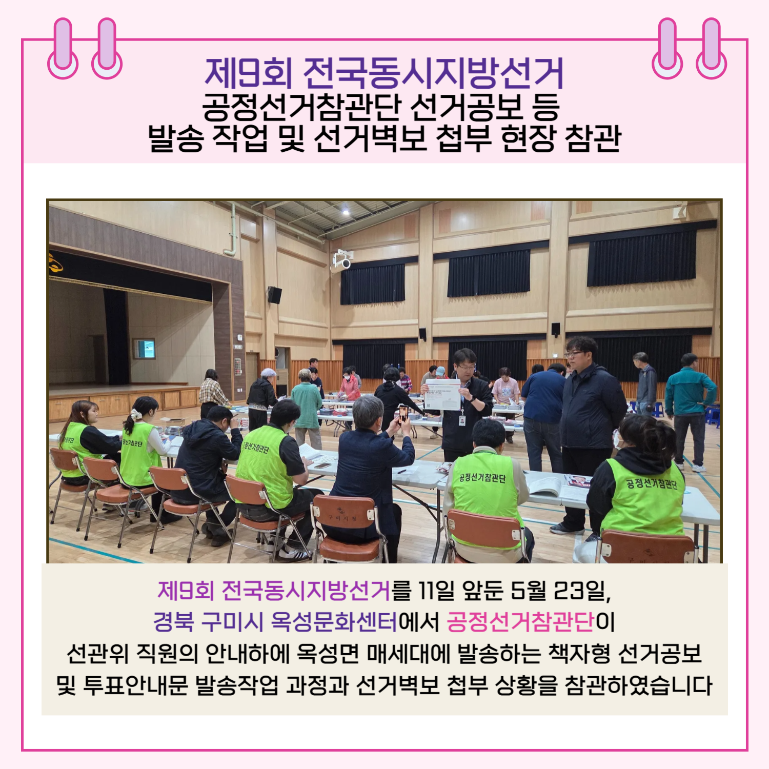 공정선거참관단 선거공보 등 발송 작업 및 선거벽보 첩부 현장 참관 제9회 전국동시지방선거를 11일 앞둔 5월 23일, 경북 구미시 옥성문화센터에서 공정선거참관단이 선관위 직원의 안내하에 옥성면 매세대에 발송하는 책자형 선거공보 및 투표안내문 발송작업 과정과 선거벽보 첩부 상황을 참관하였습니다.