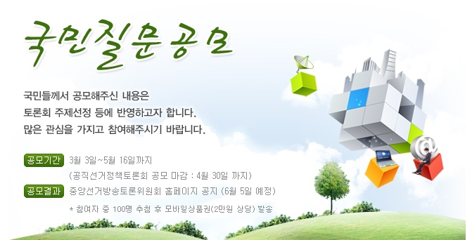 국민질문공모. 국민들께서 공모해주신 내용은 토론회 주제선정 등에 반영하고자 합니다. 많은 관심을 가지고 참여해 주시기 바랍니다. 공모기간(3월3일부터 5월16일까지-공직선거정책토론회 공모마감(4월30일까지)), 공모결과(중앙선거방송토론위원회 홈페이지 공지(6월5일 예정), 참여자 중 100명 추첨 후 모바일 상품권(2만원 상당) 발송)