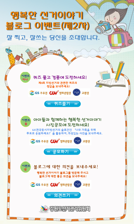 행복한 선거이야기. 블로그 이벤트(제2차). 잘 찍고, 잘 쓰는 당신을 초대합니다. 이벤트 하나. 퀴즈 풀고 경품에 도전하세요! 제6회 지방선거와 관련한 퀴즈의 정답을 보내주세요! GS주유권, CGV 영화관람권, 파리바케뜨 교환권. 퀴즈풀기. 이벤트 둘. 아이들과 함께 하는 행복한 선거이야기. 사진공모에 도전하세요! 6.4 전국동시지방선거의 슬로건인 '나와 가족을 위해 투표로 응원하세요!'을 활용하여 개성있는 사진을 보내세요. GS주유권, CGV 영화관람권, 파리바케뜨 교환권. 공모하기. 이벤트 셋. 블로그에 대한 의견을 보내주세요! 행복한 선거이야기 블로그를 방문해 주시고 블로그에 대한 좋은 의견을 보내주세요. GS주유권, CGV 영화관람권, 파리바케뜨 교환권. 의견쓰기. 강원도선거위원회