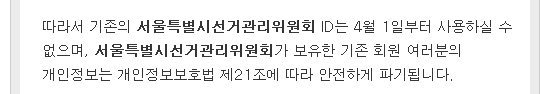따라서 기존의 서울특별시선거관리위원회 ID는 4월 1일부터 사용하실 수 없으며, 서울특별시선거관리위원회가 보유한 기존 회원 여러분의 개인정보는 개인정보보호법 제21조에 따라 안전하게 파기됩니다.