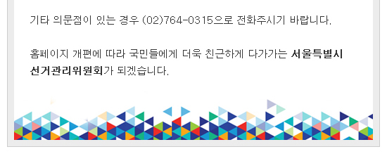 기타 의문점이 있는 경우 (02)764-0315으로 전화주시기 바랍니다. 홈페이지 개편에 따라 국민들에게 더욱 친근하게 다가가는 서울특별시선거관리위원회가 되겠습니다.