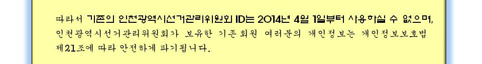 따라서 기존의 인천광역시선거관리위원회 ID는 4월 1일부터 사용하실 수 없으며, 인천광역시선거관리위원회가 보유한 기존 회원 여러분의 개인정보는 개인정보보호법 제21조에 따라 안전하게 파기됩니다.