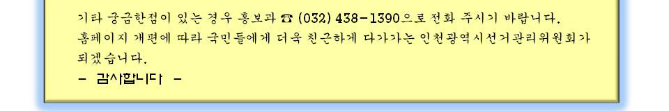 기타 의문점이 있는 경우 홍보과 (032)438-1390으로 전화주시기 바랍니다. 홈페이지 개편에 따라 국민들에게 더욱 친근하게 다가가는 인천광역시선거관리위원회가 되겠습니다. 감사합니다.