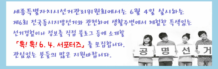 세종특별자치시선거관리위원회에서는 6월4일 실시하는 제6회 전국동시지방선거와 관련하여 생활주변에서 체험한 특색있는 선거경험이나 정보를 직접 블로그 등에 소개할 '톡!톡! 6.4. 서포터즈'를 모집합니다. 관심있는 분들의 많은 지원 바랍니다.
