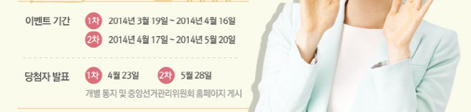 이벤트 기간. 1차(2014년3월19일~2014년4월16일), 2차(2014년4월17일~2014년5월20일). 당첨자 발표. 1차(4월23일), 2차(5월28일). 개별 통지 및 중앙선거관리위원회 홈페이지 게시
