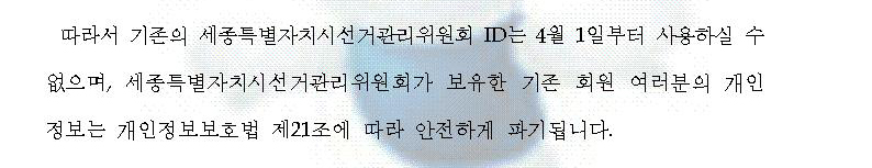 따라서 기존의 세종특별자치시선거관리위원회 ID는 4월 1일부터 사용하실 수 없으며, 세종특별자치시선거관리위원회가 보유한 기존 회원 여러분의 개인정보는 개인정보보호법 제21조에 따라 안전하게 파기됩니다.