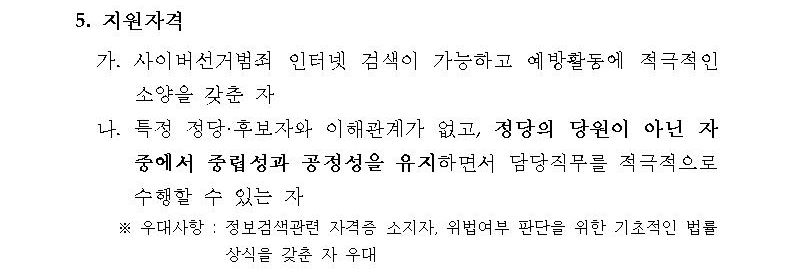 5.지원자격. 가.사이버선거범죄 인터넷 검색이 가능하고 예방활동에 적극적인 소양을 갖춘 자. 나.특정당·후보자와 이해관계자가 없고, 정당의 당원이 아닌 자 중에서 중립성과 공정성을 유지하면서 담당직무를 적극적으로 수행할 수 있는 자. (우대사항-정보검색 관련 자격증 소지자, 위법여부 판단을 위한 기초적인 법률 상식을 갖춘 자 우대)
