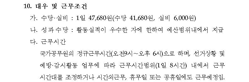 10.대우 및 근무조건. 가.수당·실비(1일 47,680원-수당 41,680원, 실비 6,000원), 나.성과수당(활동실적이 우수한 자에 한하여 예산범위 내에서 지급), 다.근무시간(국가공무원의 정규근무시간(오전9시~오후6시)으로 하며, 선거상황 및 예방·감시활동 업무에 따라 근무시간범위(1일 8시간) 내에서 근무시간대를 조정하거나 시간외근무, 휴무일 또는 공휴일에도 근무예정임)
