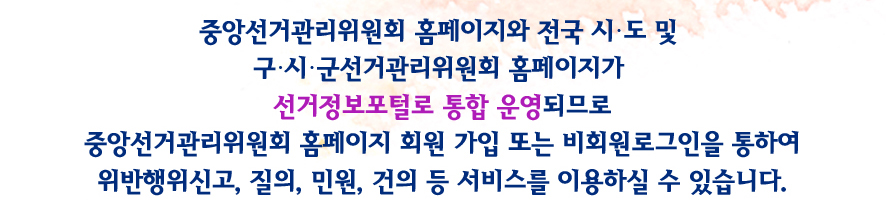 중앙선거관리위원회 홈페이지와 전국 시·도 및 구·시·군선거관리위원회 홈페이지가 선거정보포털로 통합 운영되므로 중앙선거관리위원회 홈페이지 회원 가입 또는 비회원로그인을 통하여 위반행위신고, 질의, 민원, 건의 등 서비스를 이용하실 수 있습니다.