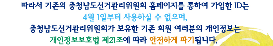 따라서 기존의 충청남도선거관리위원회 홈페이를 통하여 가입한 ID는 4월 1일부터 사용하실 수 없으며, 충청남도선거관리위원회가 보유한 기존 회원 여러분의 개인정보는 개인정보보호법 제21조에 따라 안전하게 파기됩니다.
