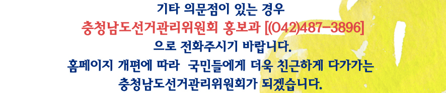 기타 의문점이 있는 경우 충청남도선거관리위원회 홍보과 (042)487-3896으로 전화주시기 바랍니다. 홈페이지 개편에 따라 국민들에게 더욱 친근하게 다가가는 충청남도선거관리위원회가 되겠습니다.