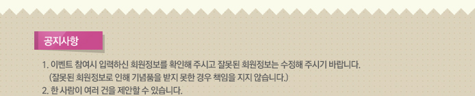 공지사항. 1.이벤트 참여 시 입력하신 회원정보를 확인해 주시고 잘못된 회원정보는 수정해 주시기 바랍니다. (잘못된 회원정보로 인해 기념품을 받지 못한 경우 책임을 지지 않습니다.) 2.한 사람이 여러 건을 제안할 수 있습니다.