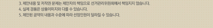 3.제안내용 및 저작권 문제는 제안자의 책임으로 선거관리위원회에서 책임지지 않습니다. 4.실제 경품은 상품이미지와 다를 수 있습니다. 5.제안된 공약의 내용과 수준에 따라 선정인원이 달라질 수 있습니다.