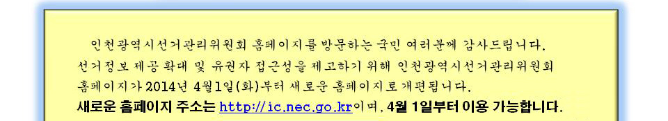 인천광역시선거관리위원회 홈페이지를 방문하는 국민 여러분께 감사 드립니다. 선거정보 제공 확대 및 유권자 접근성을 제고하기 위해 인천광역시선거관리위원회 홈페이지가 4월 1일(화)부터 새로운 홈페이지로 개편됩니다. 새로운 홈페이지 주소는 http://ic.nec.go.kr이며, 4월 1일부터 이용 가능합니다.